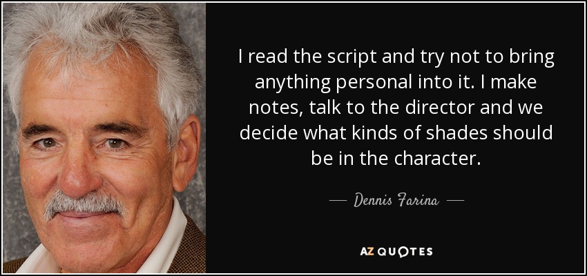 I read the script and try not to bring anything personal into it. I make notes, talk to the director and we decide what kinds of shades should be in the character. - Dennis Farina