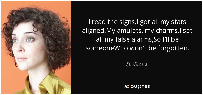 I read the signs,I got all my stars aligned,My amulets, my charms,I set all my false alarms,So I'll be someoneWho won't be forgotten. - St. Vincent