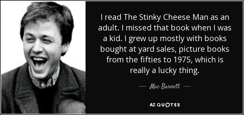 I read The Stinky Cheese Man as an adult. I missed that book when I was a kid. I grew up mostly with books bought at yard sales, picture books from the fifties to 1975, which is really a lucky thing. - Mac Barnett