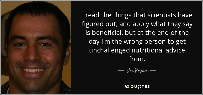 I read the things that scientists have figured out, and apply what they say is beneficial, but at the end of the day I'm the wrong person to get unchallenged nutritional advice from. - Joe Rogan