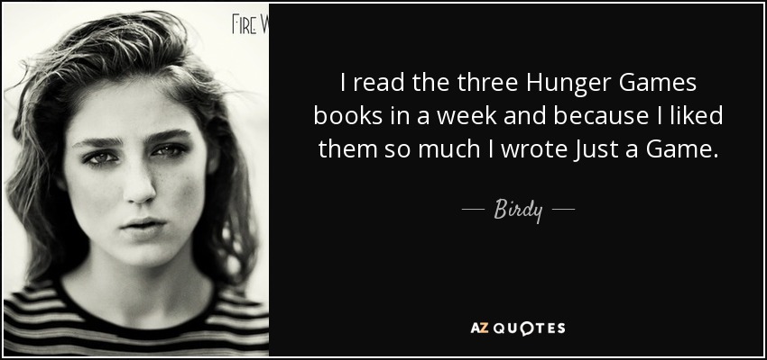 I read the three Hunger Games books in a week and because I liked them so much I wrote Just a Game. - Birdy