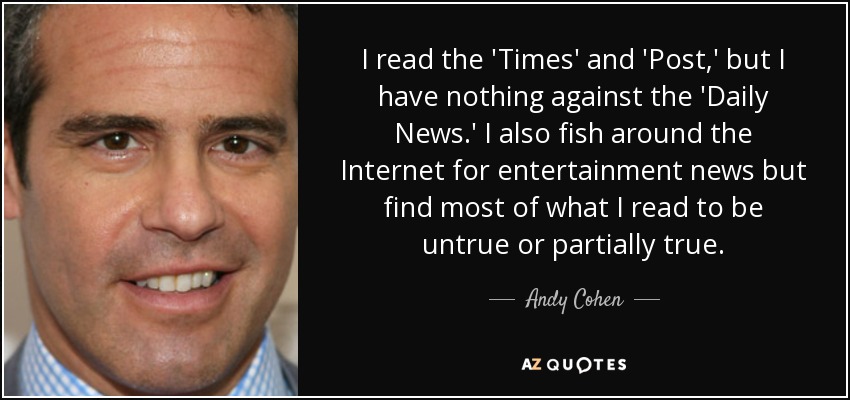 I read the 'Times' and 'Post,' but I have nothing against the 'Daily News.' I also fish around the Internet for entertainment news but find most of what I read to be untrue or partially true. - Andy Cohen