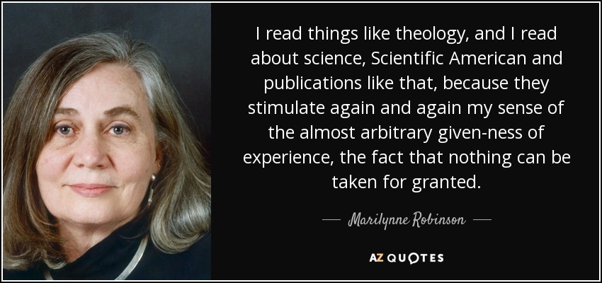 I read things like theology, and I read about science, Scientific American and publications like that, because they stimulate again and again my sense of the almost arbitrary given-ness of experience, the fact that nothing can be taken for granted. - Marilynne Robinson