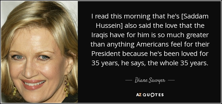 I read this morning that he's [Saddam Hussein] also said the love that the Iraqis have for him is so much greater than anything Americans feel for their President because he's been loved for 35 years, he says, the whole 35 years. - Diane Sawyer