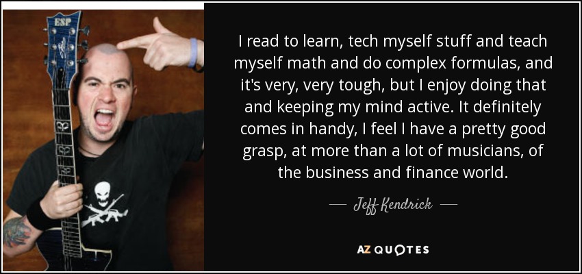 I read to learn, tech myself stuff and teach myself math and do complex formulas, and it's very, very tough, but I enjoy doing that and keeping my mind active. It definitely comes in handy, I feel I have a pretty good grasp, at more than a lot of musicians, of the business and finance world. - Jeff Kendrick
