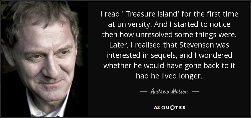 I read ' Treasure Island' for the first time at university. And I started to notice then how unresolved some things were. Later, I realised that Stevenson was interested in sequels, and I wondered whether he would have gone back to it had he lived longer. - Andrew Motion