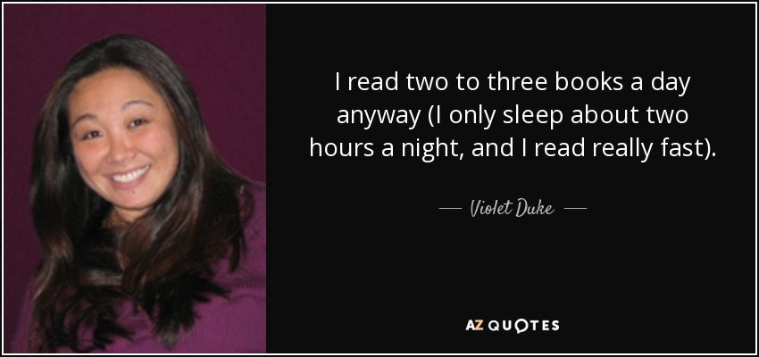 I read two to three books a day anyway (I only sleep about two hours a night, and I read really fast). - Violet Duke