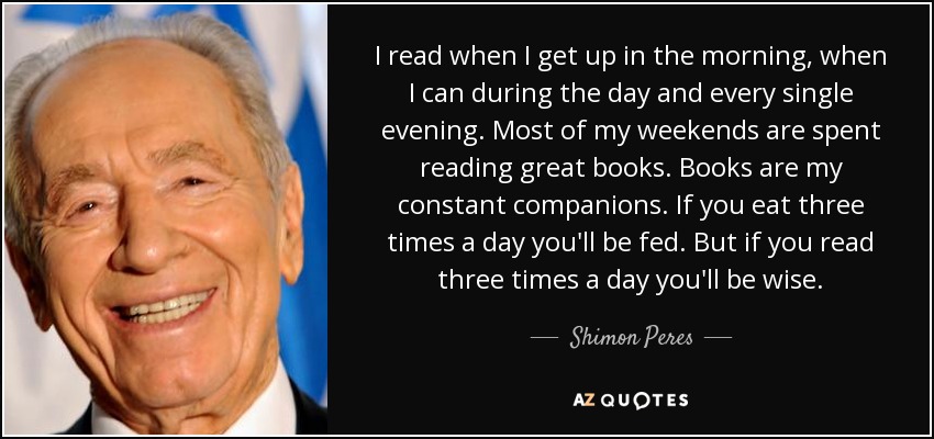 I read when I get up in the morning, when I can during the day and every single evening. Most of my weekends are spent reading great books. Books are my constant companions. If you eat three times a day you'll be fed. But if you read three times a day you'll be wise. - Shimon Peres