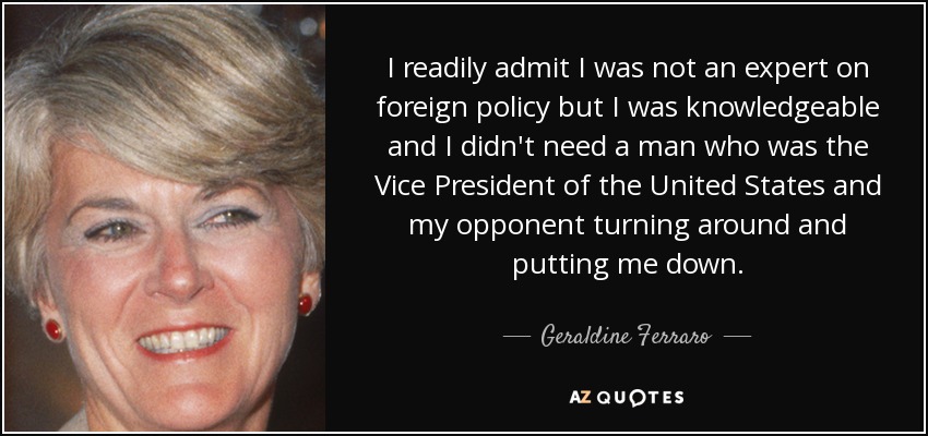 I readily admit I was not an expert on foreign policy but I was knowledgeable and I didn't need a man who was the Vice President of the United States and my opponent turning around and putting me down. - Geraldine Ferraro