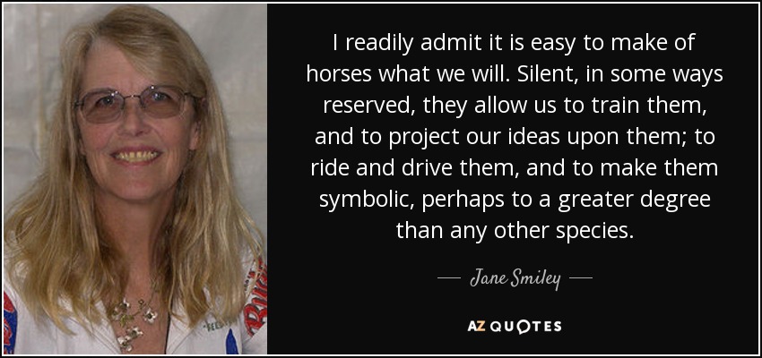 I readily admit it is easy to make of horses what we will. Silent, in some ways reserved, they allow us to train them, and to project our ideas upon them; to ride and drive them, and to make them symbolic, perhaps to a greater degree than any other species. - Jane Smiley