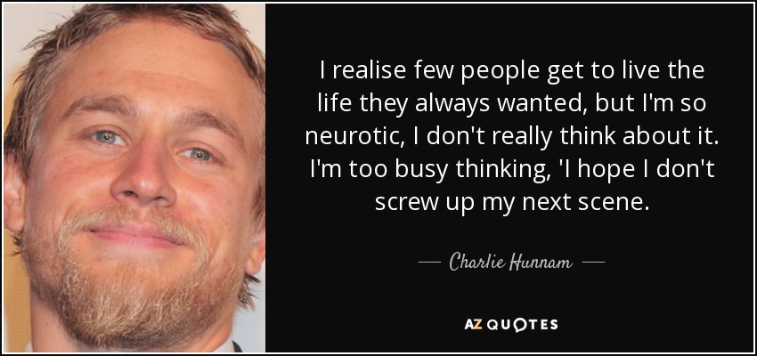 I realise few people get to live the life they always wanted, but I'm so neurotic, I don't really think about it. I'm too busy thinking, 'I hope I don't screw up my next scene. - Charlie Hunnam