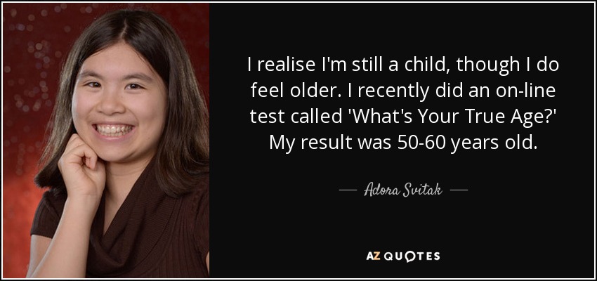 I realise I'm still a child, though I do feel older. I recently did an on-line test called 'What's Your True Age?' My result was 50-60 years old. - Adora Svitak