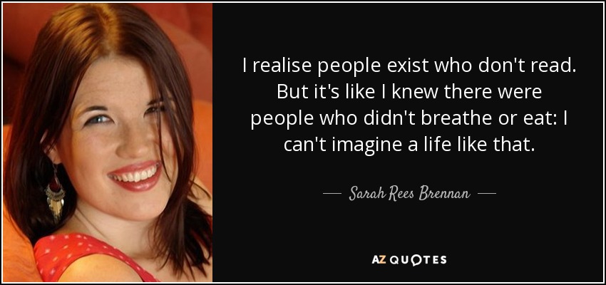 I realise people exist who don't read. But it's like I knew there were people who didn't breathe or eat: I can't imagine a life like that. - Sarah Rees Brennan