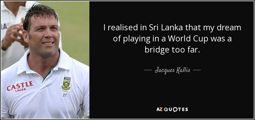 I realised in Sri Lanka that my dream of playing in a World Cup was a bridge too far. - Jacques Kallis