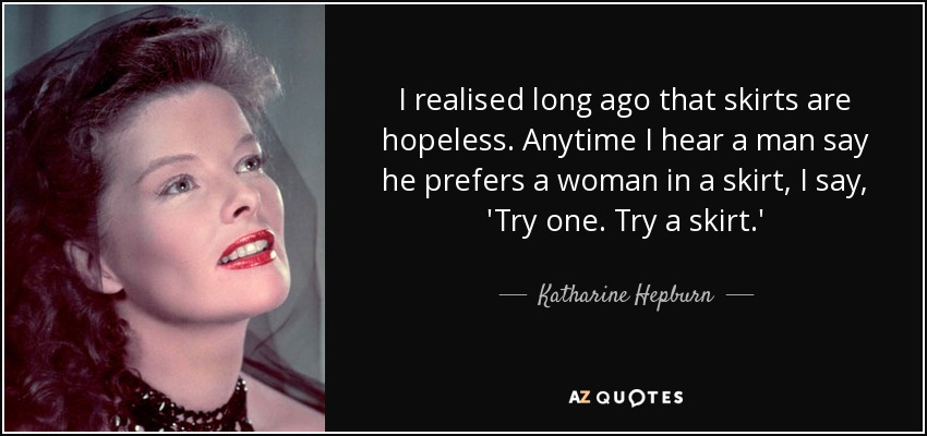 I realised long ago that skirts are hopeless. Anytime I hear a man say he prefers a woman in a skirt, I say, 'Try one. Try a skirt.' - Katharine Hepburn
