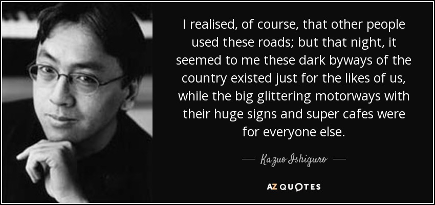 I realised, of course, that other people used these roads; but that night, it seemed to me these dark byways of the country existed just for the likes of us, while the big glittering motorways with their huge signs and super cafes were for everyone else. - Kazuo Ishiguro