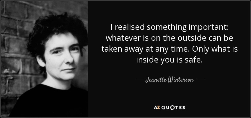I realised something important: whatever is on the outside can be taken away at any time. Only what is inside you is safe. - Jeanette Winterson