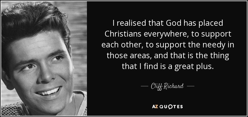 I realised that God has placed Christians everywhere, to support each other, to support the needy in those areas, and that is the thing that I find is a great plus. - Cliff Richard