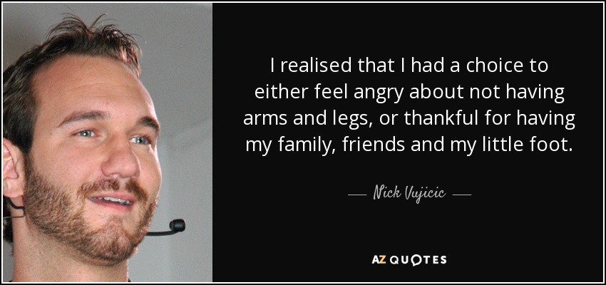 I realised that I had a choice to either feel angry about not having arms and legs, or thankful for having my family, friends and my little foot. - Nick Vujicic
