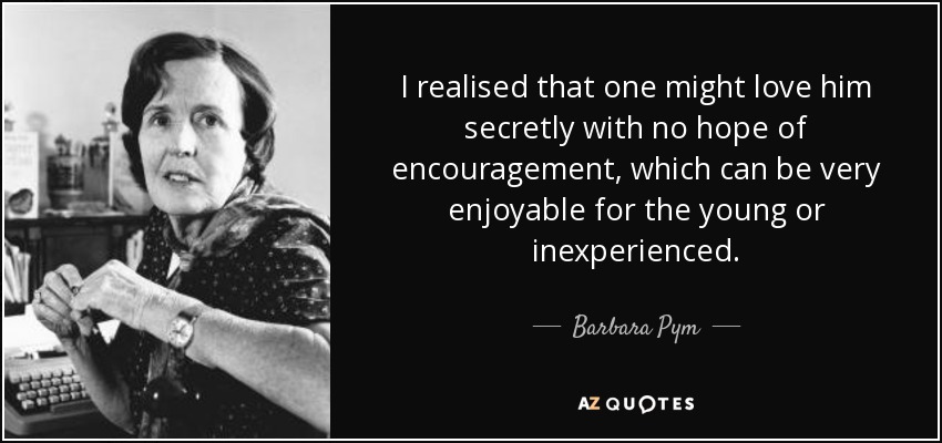 I realised that one might love him secretly with no hope of encouragement, which can be very enjoyable for the young or inexperienced. - Barbara Pym