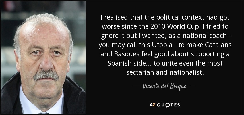 I realised that the political context had got worse since the 2010 World Cup. I tried to ignore it but I wanted, as a national coach - you may call this Utopia - to make Catalans and Basques feel good about supporting a Spanish side... to unite even the most sectarian and nationalist. - Vicente del Bosque