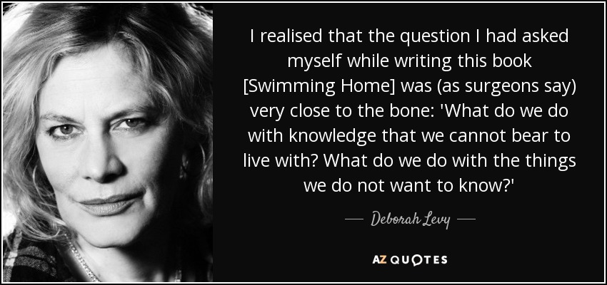 I realised that the question I had asked myself while writing this book [Swimming Home] was (as surgeons say) very close to the bone: 'What do we do with knowledge that we cannot bear to live with? What do we do with the things we do not want to know?' - Deborah Levy