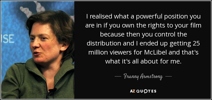 I realised what a powerful position you are in if you own the rights to your film because then you control the distribution and I ended up getting 25 million viewers for McLibel and that's what it's all about for me. - Franny Armstrong