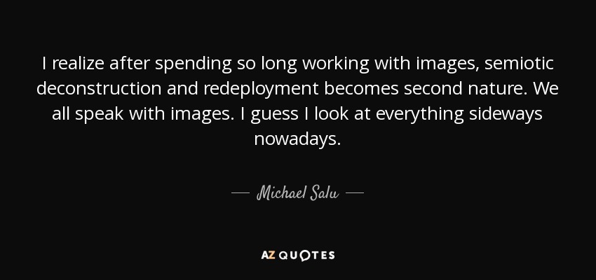 I realize after spending so long working with images, semiotic deconstruction and redeployment becomes second nature. We all speak with images. I guess I look at everything sideways nowadays. - Michael Salu