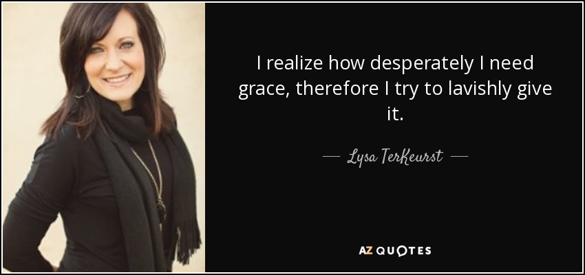 I realize how desperately I need grace, therefore I try to lavishly give it. - Lysa TerKeurst