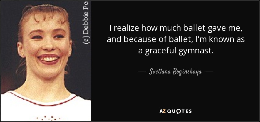 I realize how much ballet gave me, and because of ballet, I’m known as a graceful gymnast. - Svetlana Boginskaya