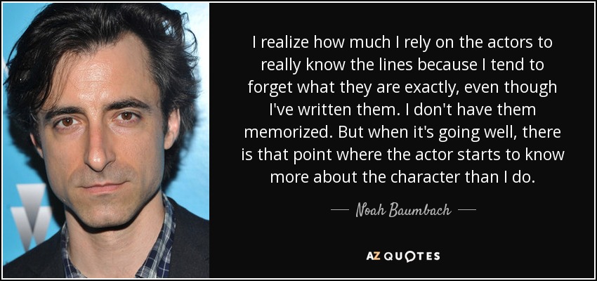 I realize how much I rely on the actors to really know the lines because I tend to forget what they are exactly, even though I've written them. I don't have them memorized. But when it's going well, there is that point where the actor starts to know more about the character than I do. - Noah Baumbach