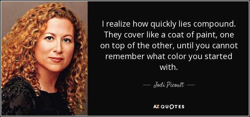 I realize how quickly lies compound. They cover like a coat of paint, one on top of the other, until you cannot remember what color you started with. - Jodi Picoult