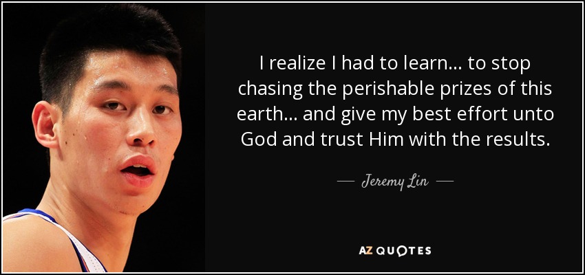 I realize I had to learn ... to stop chasing the perishable prizes of this earth ... and give my best effort unto God and trust Him with the results. - Jeremy Lin