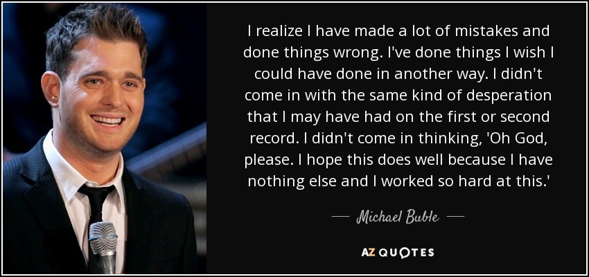 I realize I have made a lot of mistakes and done things wrong. I've done things I wish I could have done in another way. I didn't come in with the same kind of desperation that I may have had on the first or second record. I didn't come in thinking, 'Oh God, please. I hope this does well because I have nothing else and I worked so hard at this.' - Michael Buble