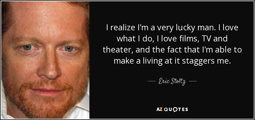 I realize I'm a very lucky man. I love what I do, I love films, TV and theater, and the fact that I'm able to make a living at it staggers me. - Eric Stoltz