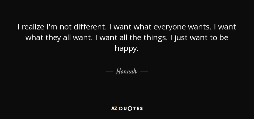I realize I'm not different. I want what everyone wants. I want what they all want. I want all the things. I just want to be happy. - Hannah