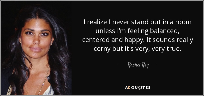 I realize I never stand out in a room unless I'm feeling balanced, centered and happy. It sounds really corny but it's very, very true. - Rachel Roy