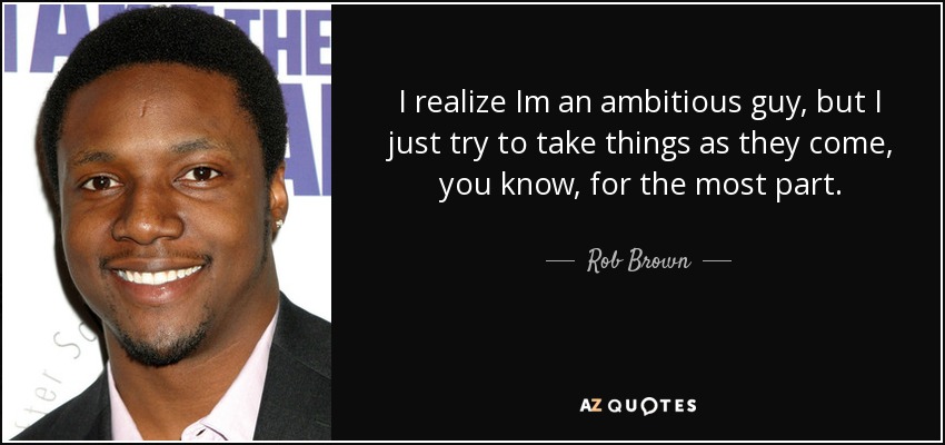 I realize Im an ambitious guy, but I just try to take things as they come, you know, for the most part. - Rob Brown