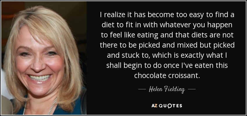 I realize it has become too easy to find a diet to fit in with whatever you happen to feel like eating and that diets are not there to be picked and mixed but picked and stuck to, which is exactly what I shall begin to do once I've eaten this chocolate croissant. - Helen Fielding