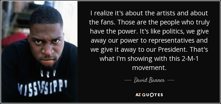 I realize it's about the artists and about the fans. Those are the people who truly have the power. It's like politics, we give away our power to representatives and we give it away to our President. That's what I'm showing with this 2-M-1 movement. - David Banner
