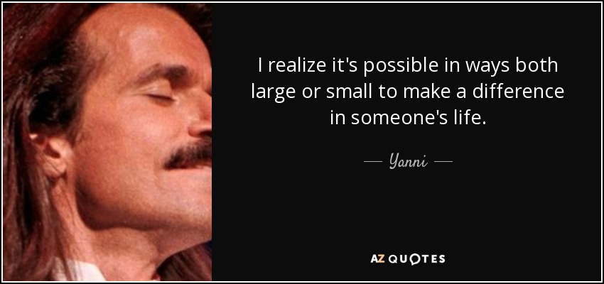I realize it's possible in ways both large or small to make a difference in someone's life. - Yanni