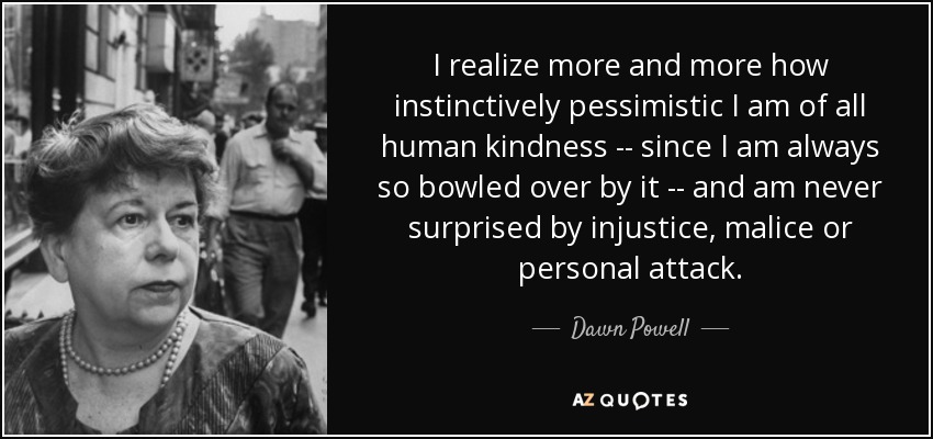 I realize more and more how instinctively pessimistic I am of all human kindness -- since I am always so bowled over by it -- and am never surprised by injustice, malice or personal attack. - Dawn Powell