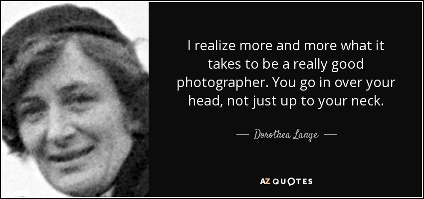 I realize more and more what it takes to be a really good photographer. You go in over your head, not just up to your neck. - Dorothea Lange