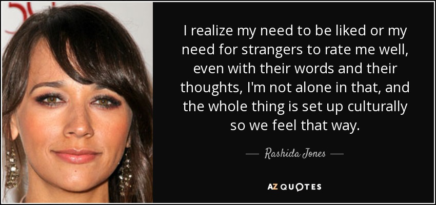 I realize my need to be liked or my need for strangers to rate me well, even with their words and their thoughts, I'm not alone in that, and the whole thing is set up culturally so we feel that way. - Rashida Jones