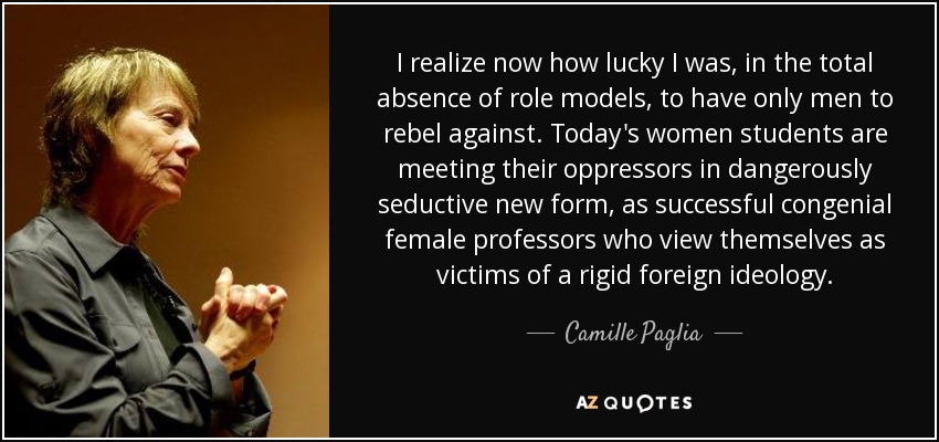 I realize now how lucky I was, in the total absence of role models, to have only men to rebel against. Today's women students are meeting their oppressors in dangerously seductive new form, as successful congenial female professors who view themselves as victims of a rigid foreign ideology. - Camille Paglia