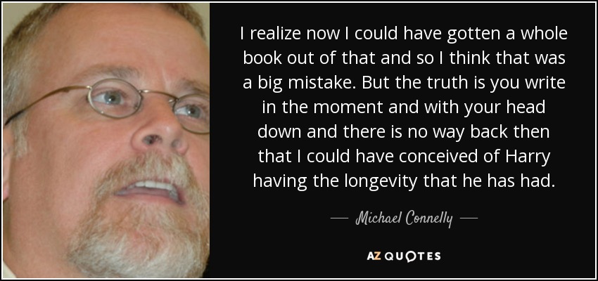 I realize now I could have gotten a whole book out of that and so I think that was a big mistake. But the truth is you write in the moment and with your head down and there is no way back then that I could have conceived of Harry having the longevity that he has had. - Michael Connelly