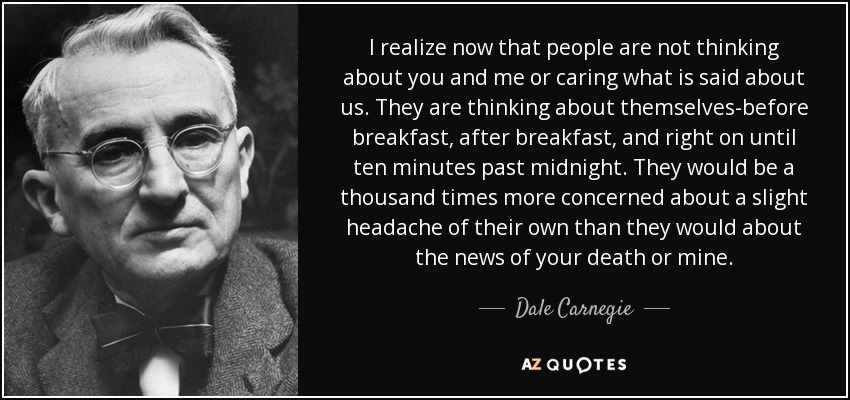 I realize now that people are not thinking about you and me or caring what is said about us. They are thinking about themselves-before breakfast, after breakfast, and right on until ten minutes past midnight. They would be a thousand times more concerned about a slight headache of their own than they would about the news of your death or mine. - Dale Carnegie