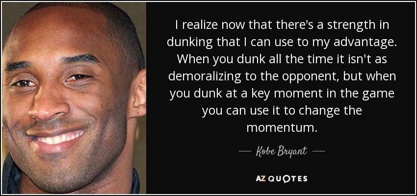 I realize now that there's a strength in dunking that I can use to my advantage. When you dunk all the time it isn't as demoralizing to the opponent, but when you dunk at a key moment in the game you can use it to change the momentum. - Kobe Bryant