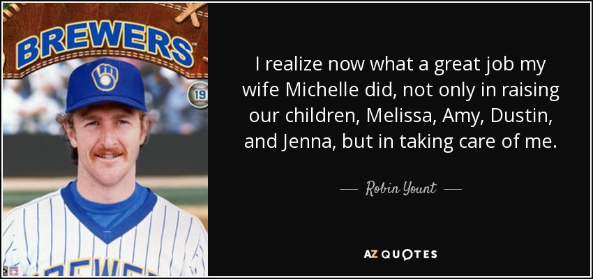 I realize now what a great job my wife Michelle did, not only in raising our children, Melissa, Amy, Dustin, and Jenna, but in taking care of me. - Robin Yount