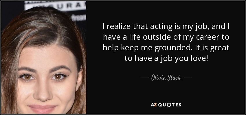 I realize that acting is my job, and I have a life outside of my career to help keep me grounded. It is great to have a job you love! - Olivia Stuck